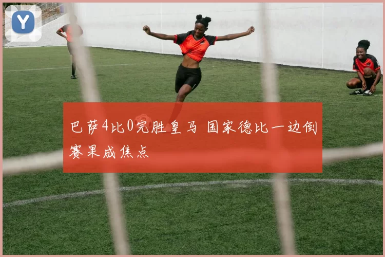 巴萨4比0完胜皇马 国家德比一边倒赛果成焦点