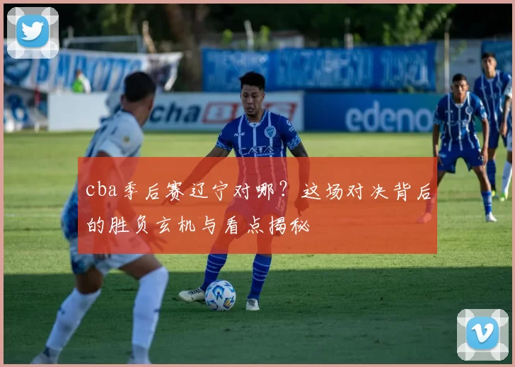 cba季后赛辽宁对哪？这场对决背后的胜负玄机与看点揭秘