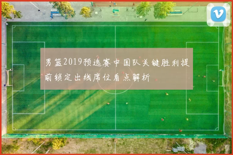 男篮2019预选赛中国队关键胜利提前锁定出线席位看点解析