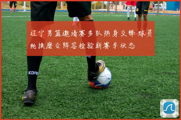 辽宁男篮邀请赛多队热身交锋 球员轮换磨合阵容检验新赛季状态